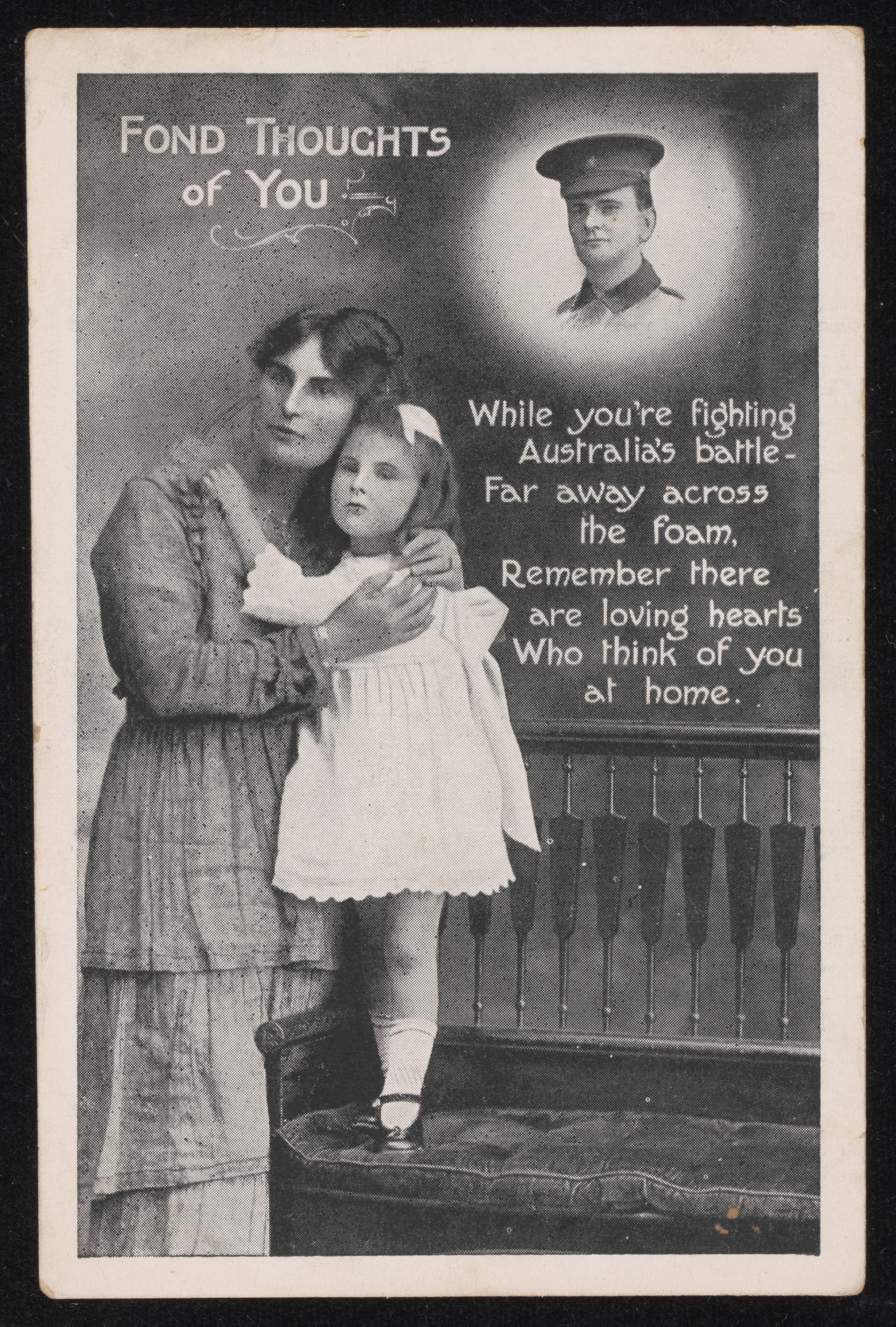  A postcard featuring a photographic montage of a mother and daughter with an image of a soldier about them. The image is titled "FOND THOUGHTS / of YOU / While you're fighting / Australia's battle- / Far away across / the foam. / Remember there / are loving hearts / Who think of you / at home". 